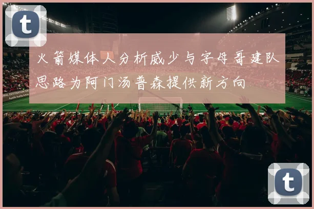 火箭媒体人分析威少与字母哥建队思路为阿门汤普森提供新方向