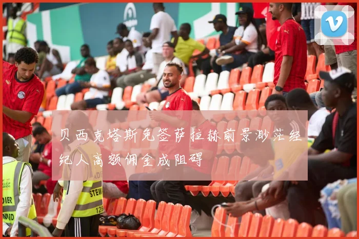 贝西克塔斯免签萨拉赫前景渺茫经纪人高额佣金成阻碍