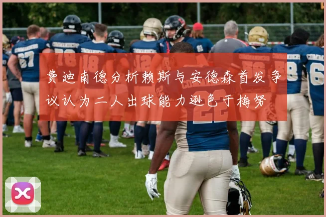 费迪南德分析赖斯与安德森首发争议认为二人出球能力逊色于梅努