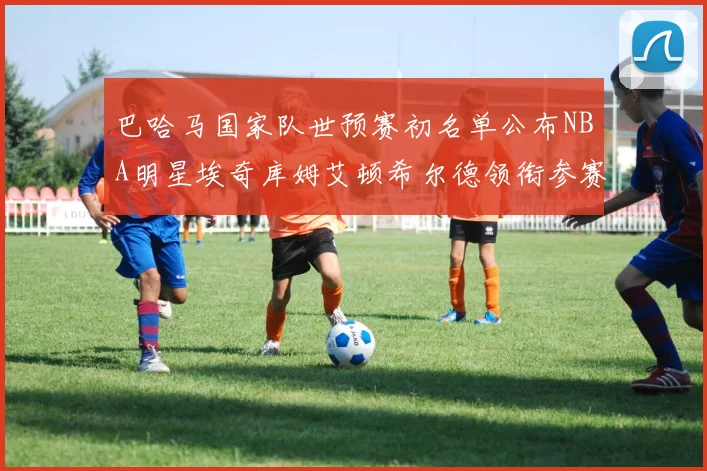 巴哈马国家队世预赛初名单公布NBA明星埃奇库姆艾顿希尔德领衔参赛阵容