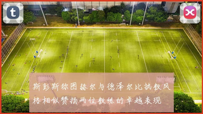 斯彭斯称图赫尔与德泽尔比执教风格相似赞扬两位教练的卓越表现