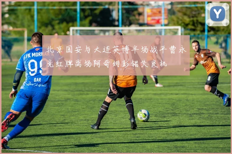 北京国安与大连英博半场战平曹永竞红牌离场阿奇姆彭错失良机