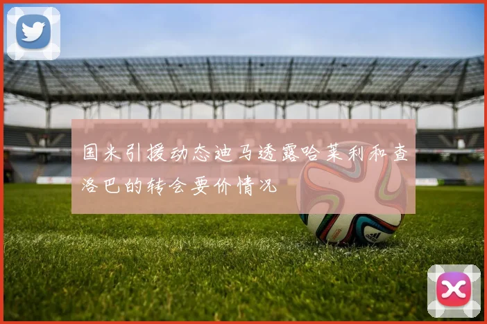 国米引援动态迪马透露哈莱利和查洛巴的转会要价情况