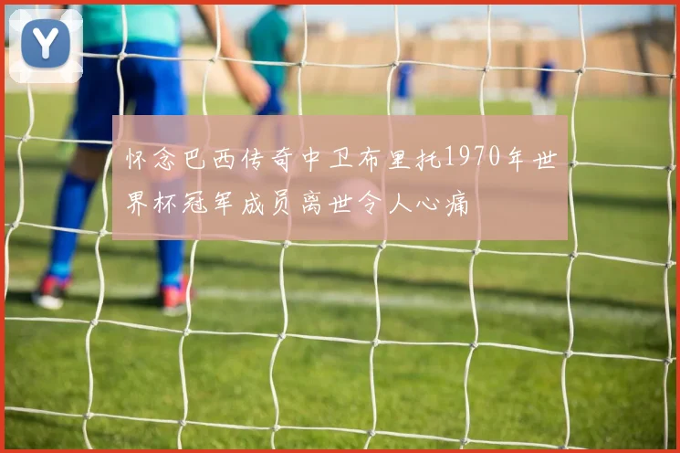 怀念巴西传奇中卫布里托1970年世界杯冠军成员离世令人心痛