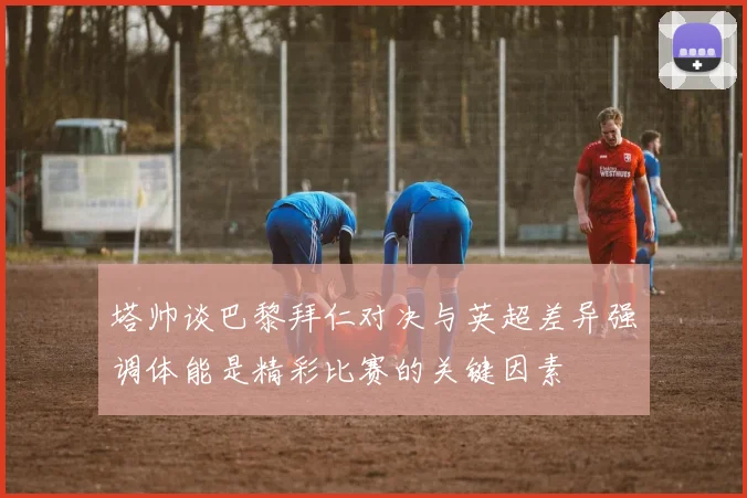 塔帅谈巴黎拜仁对决与英超差异强调体能是精彩比赛的关键因素
