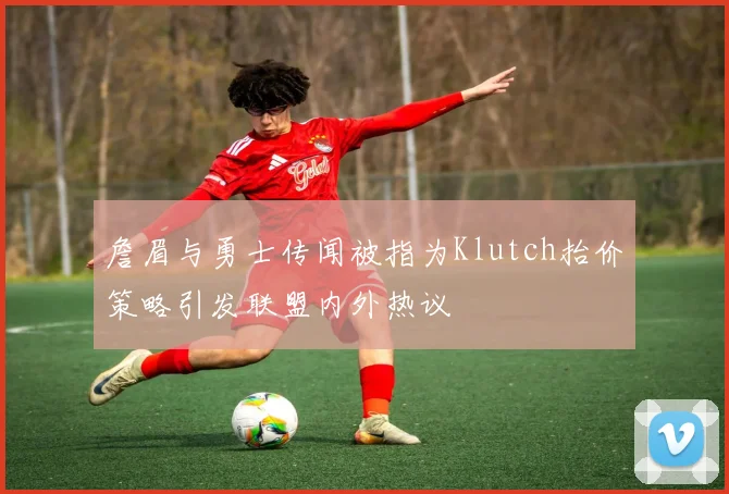詹眉与勇士传闻被指为Klutch抬价策略引发联盟内外热议