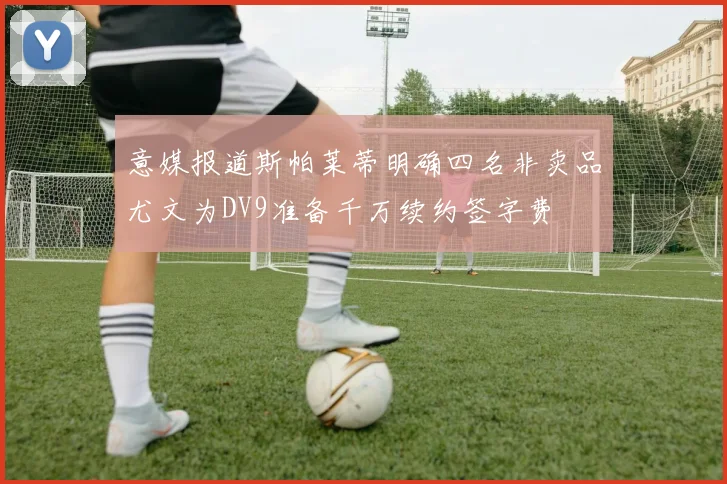 意媒报道斯帕莱蒂明确四名非卖品尤文为DV9准备千万续约签字费