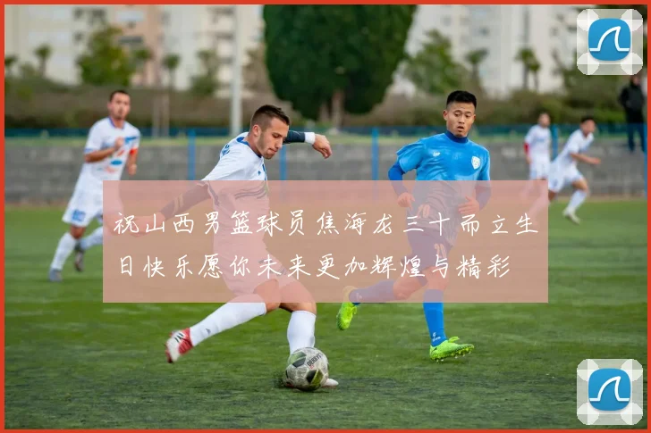 祝山西男篮球员焦海龙三十而立生日快乐愿你未来更加辉煌与精彩