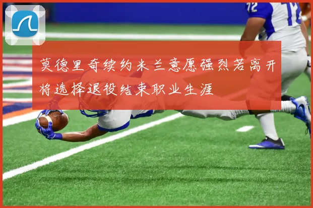 莫德里奇续约米兰意愿强烈若离开将选择退役结束职业生涯