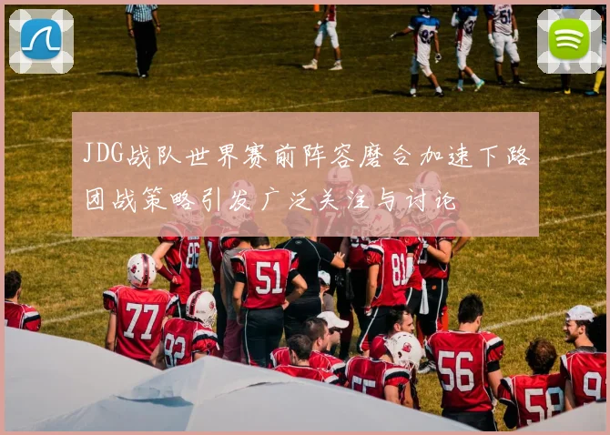 JDG战队世界赛前阵容磨合加速下路团战策略引发广泛关注与讨论