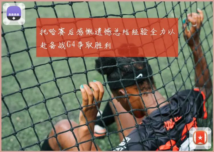 托哈赛后感慨遗憾总结经验全力以赴备战G4争取胜利