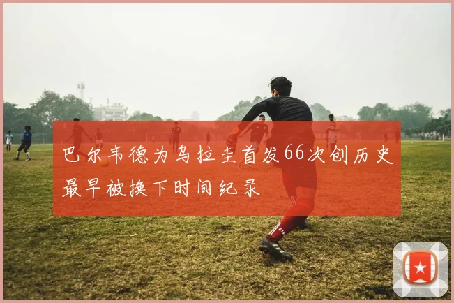 巴尔韦德为乌拉圭首发66次创历史最早被换下时间纪录