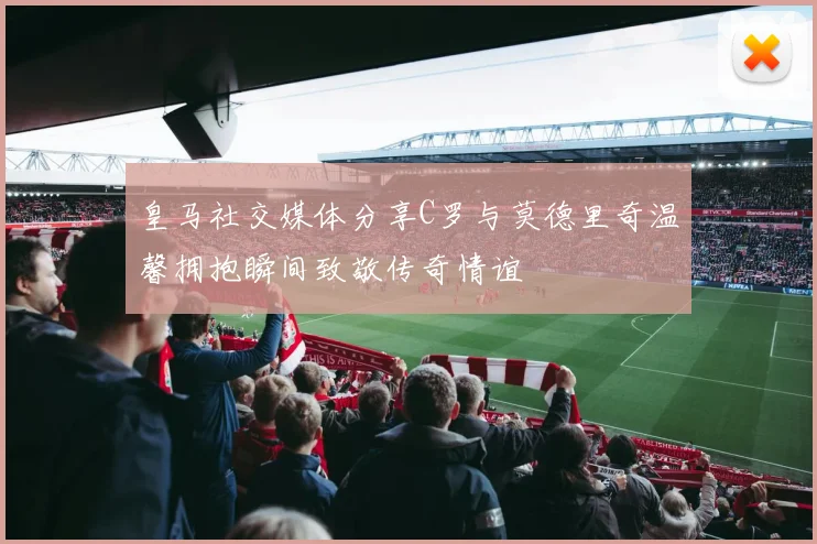 皇马社交媒体分享C罗与莫德里奇温馨拥抱瞬间致敬传奇情谊