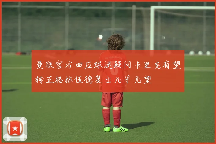 曼联官方回应球迷疑问卡里克有望转正格林伍德复出几乎无望