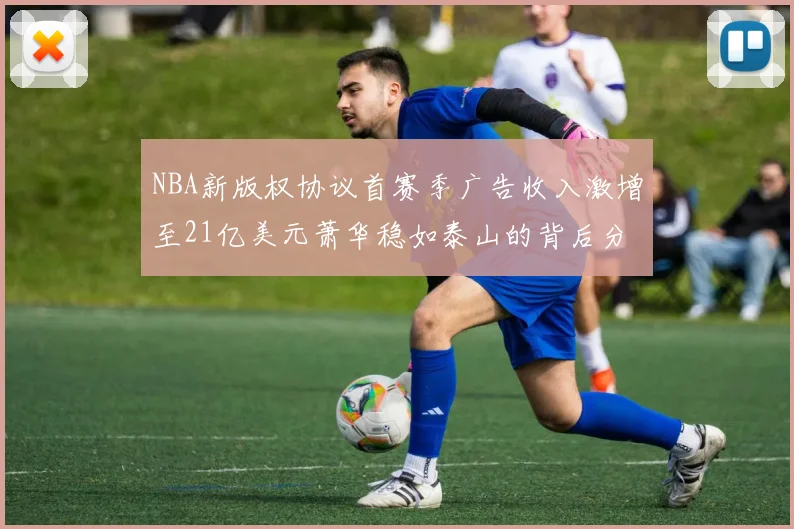 NBA新版权协议首赛季广告收入激增至21亿美元萧华稳如泰山的背后分析