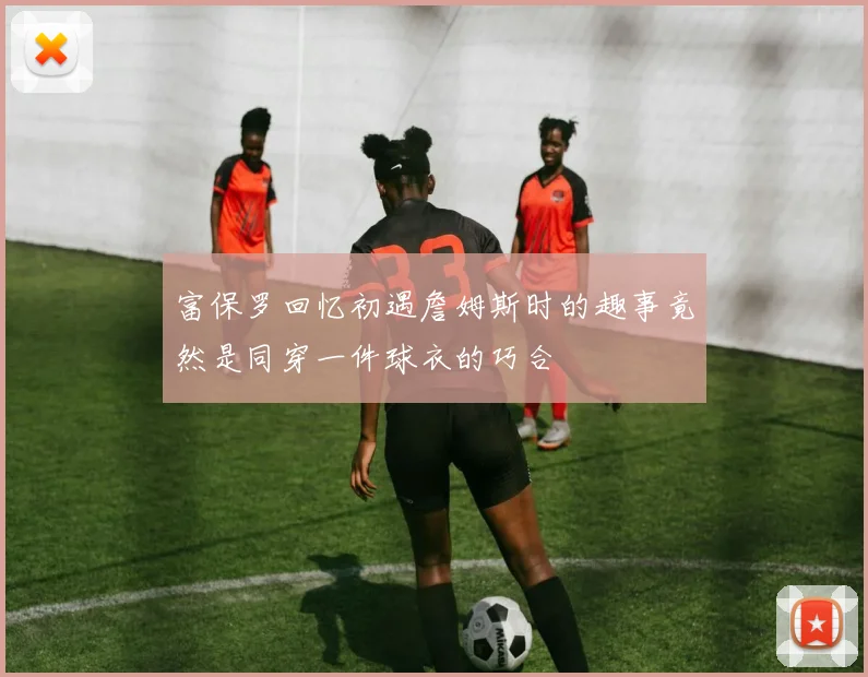 富保罗回忆初遇詹姆斯时的趣事竟然是同穿一件球衣的巧合