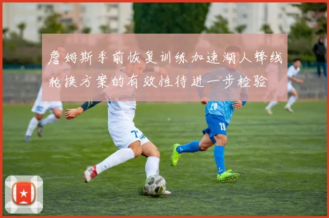 詹姆斯季前恢复训练加速湖人锋线轮换方案的有效性待进一步检验