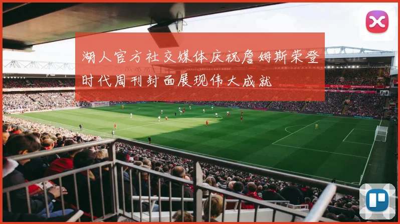 湖人官方社交媒体庆祝詹姆斯荣登时代周刊封面展现伟大成就
