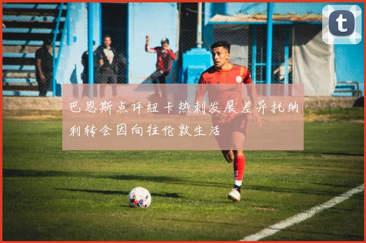 巴恩斯点评纽卡热刺发展差异托纳利转会因向往伦敦生活