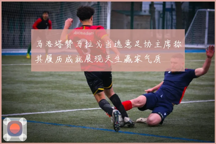 马洛塔赞马拉戈当选意足协主席称其履历成就展现天生赢家气质