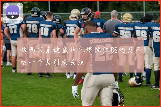 梅西父亲健康状况堪忧住院治疗已达一个月引发关注