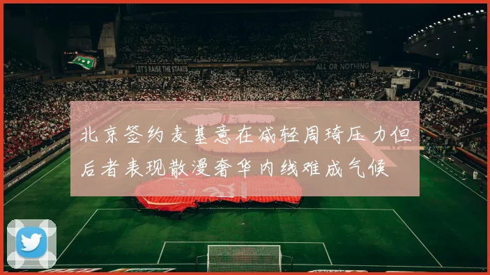 北京签约麦基意在减轻周琦压力但后者表现散漫奢华内线难成气候