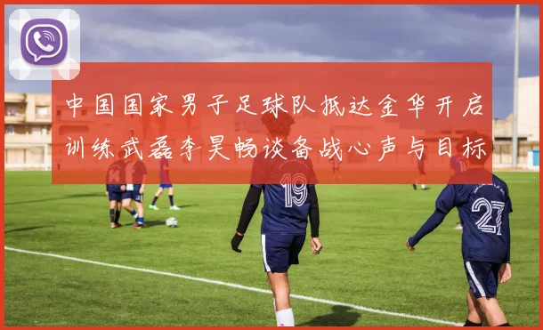 中国国家男子足球队抵达金华开启训练武磊李昊畅谈备战心声与目标