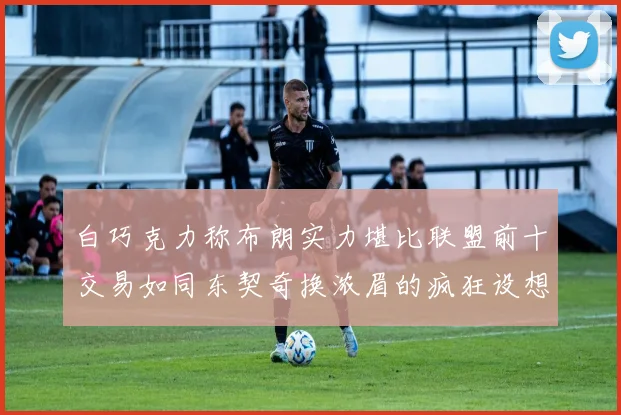 白巧克力称布朗实力堪比联盟前十交易如同东契奇换浓眉的疯狂设想