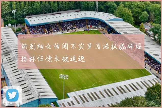 热刺转会传闻不实罗马诺权威辟谣格林伍德未被追逐
