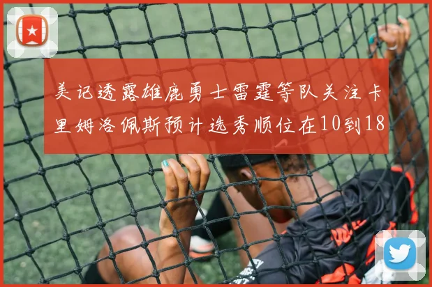 美记透露雄鹿勇士雷霆等队关注卡里姆洛佩斯预计选秀顺位在10到18之间