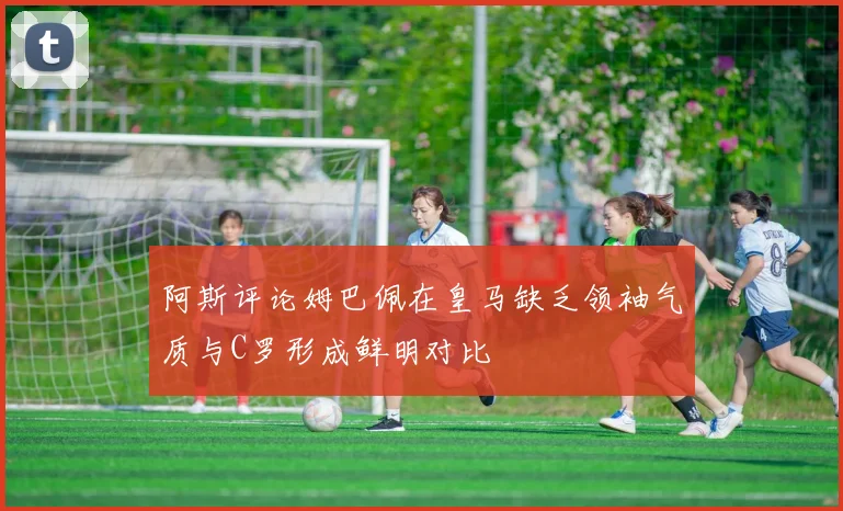 阿斯评论姆巴佩在皇马缺乏领袖气质与C罗形成鲜明对比