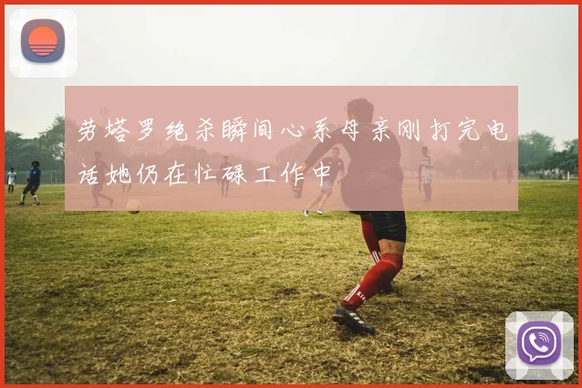 劳塔罗绝杀瞬间心系母亲刚打完电话她仍在忙碌工作中