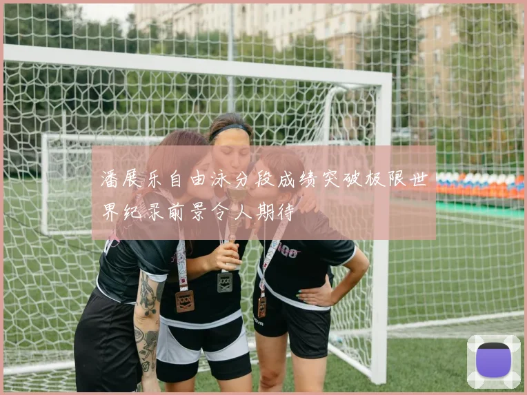 潘展乐自由泳分段成绩突破极限世界纪录前景令人期待